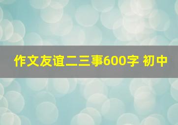 作文友谊二三事600字 初中